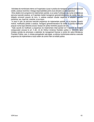 Activitatea de monitorizare interna va fi organizata si pusa in practica de managerul general/ordonatorul de
credite, acestuia revenindu-i intreaga responsabilitate pentru buna derulare a acestei operatiuni.
 Orice abatere de la programul de implementare aprobat, ce ar putea fi anticipata sau numai constatata pe
parcursul executiei acestuia, va fi raportata imediat managerului general/ordonatorului de credite, care are
obligatia convocarii grupului de lucru, in vederea analizarii situatiei respective si adoptarii masurilor
preventive, sau, dupa caz, corective, ce se impun.
 In cazul in care, pe parcursul executiei programului de implementare aprobat, se va propune, temeinic
motivat, modificarea partiala a acestuia, managerul general/ordonatorul de credite va aproba modificarile
propuse numai dupa obtinerea avizului necesar din partea membrilor grupului de lucru.
 Toate cazurile de modificare a programului de implementare initial aprobat vor fi raportate (la termenul
corespunzator prevazut la art. 4 alin. (3) din Ordinul ministrului finantelor publice nr. 946/2005) catre
Unitatea centrala de armonizare a sistemelor de management financiar si control din cadrul Ministerului
Finantelor Publice, care, in virtutea prerogativelor sale legale, va efectua monitorizarea externa a executiei
programului de implementare a noului sistem de control intern al entitatii publice.




VDN base                                                                                                  43
 
