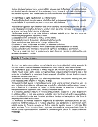 Include obiectivele legate de tinerea unei contabilitati adecvate, ca si de fiabilitatea informatiilor utilizate in
cadrul entitatii sau difuzate catre terti; in aceasta categorie sunt incluse si obiectivele privind protejarea
documentelor impotriva a doua categorii de fraude: disimularea furtului si distorsionarea rezultatelor.

 Conformitatea cu legile, regulamentele si politicile interne
 Priveste obiective legate de asigurarea ca activitatile entitatii se desfasoara in conformitate cu obligatiile
impuse de legi si de regulamente, precum si cu respectarea politicilor interne.

 Aceste obiective generale reprezinta tintele spre care isi va orienta activitatea fiecare persoana, din varful
pana in baza piramidei ierarhice. Construirea unui bun sistem de control intern este un proces de durata,
ce reclama importante eforturi colective si individuale.
  Desfasurarea acestui proces se poate finaliza cu realizarea scopului propus, daca sunt respectate
urmatoarele principii generale ale controlului intern:
a) adaptat dimensiunii, complexitatii si mediului specific entitatii;
b) vizeaza toate nivelurile de conducere si toate activitatile/operatiunile:
c) este construit cu acelasi “instrumentar” in oricare entitate publica;
d) finalitatea sa consta in asigurarea rezonabila3) ca obiectivele vor fi atinse;
e) costurile aplicarii controlului intern nu trebuie sa depaseasca beneficiile rezultate din acesta;
f) este guvernat de regulile minimale de management, cuprinse in standardele de control intern.
   Pentru a se putea trece efectiv la construirea unui sistem de control intern intr-o entitate publica, este
necesara asigurarea unor premise.

Capitolul II. Premise necesare


 In primul rand, se impune constituirea, prin ordin/decizie a conducatorului entitatii publice, a grupului de
lucru care va avea ca sarcina elaborarea si implementarea noului sistem de control intern al entitatii.
  Se recomanda ca grupul de lucru sa fie format, cel putin, din persoanele cu functie de conducere din
entitate, intrucat, pe de o parte, acestea au responsabilitatea conducerii compartimentelor la care au fost
numite, iar, pe de alta parte, se prezuma ca ele sunt persoanele cel mai bine informate si detin competenta
profesionala adecvata acestei sarcini.
 Coordonarea activitatilor grupului de lucru este in responsabilitatea conducatorului entitatii publice, care
poate fi asistat/substituit temporar de inlocuitorul de drept.
  Conducatorul entitatii publice va nominaliza persoana avand sarcina coordonarii grupului de lucru - in
cazul institutiilor din administratia publica centrala, aceasta fiind cel putin la nivelul secretarului general -
care va functiona si ca persoana de contact cu Unitatea centrala de armonizare a sistemelor de
management financiar si control din cadrul Ministerului Finantelor Publice.
 In al doilea rand, se impune instruirea in domeniul controlului intern a persoanelor cu functie de conducere
in entitatea publica. In mod legal, problema controlului intern fiind in primul rand in responsabilitatea
conducatorului entitatii publice, este de datoria acestuia sa stabileasca si sa organizeze orice forma de
pregatire profesionala in acest domeniu.
  Se recomanda ca instruirea persoanelor responsabile de coordonarea activitatilor grupului de lucru,
precum si a membrilor acestuia, sa fie realizata cel putin pe baza Standardelor de control intern pentru
entitatile publice din Romania, aprobate prin Ordinul ministrului finantelor publice nr. 946/4 iulie 2005
pentru aprobarea Codului controlului intern, cuprinzand standardele de management/control intern la
entitatile publice si pentru dezvoltarea sistemelor de control managerial, precum si a prezentului Indrumar
metodologic.



VDN base                                                                                                        5
 