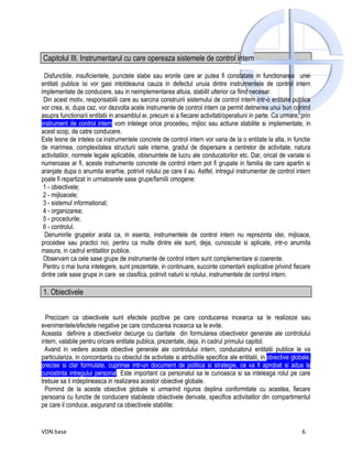 Capitolul III. Instrumentarul cu care opereaza sistemele de control intern

 Disfunctiile, insuficientele, punctele slabe sau erorile care ar putea fi constatate in functionarea unei
entitati publice isi vor gasi intotdeauna cauza in defectul unuia dintre instrumentele de control intern
implementate de conducere, sau in neimplementarea altuia, stabilit ulterior ca fiind necesar.
 Din acest motiv, responsabilii care au sarcina construirii sistemului de control intern intr-o entitate publica
vor crea, si, dupa caz, vor dezvolta acele instrumente de control intern ce permit detinerea unui bun control
asupra functionarii entitatii in ansamblul ei, precum si a fiecarei activitati/operatiuni in parte. Ca urmare, prin
instrument de control intern vom intelege orice procedeu, mijloc sau actiune stabilite si implementate, in
acest scop, de catre conducere.
Este lesne de inteles ca instrumentele concrete de control intern vor varia de la o entitate la alta, in functie
de marimea, complexitatea structurii sale interne, gradul de dispersare a centrelor de activitate, natura
activitatilor, normele legale aplicabile, obisnuintele de lucru ale conducatorilor etc. Dar, oricat de variate si
numeroase ar fi, aceste instrumente concrete de control intern pot fi grupate in familia de care apartin si
aranjate dupa o anumita ierarhie, potrivit rolului pe care il au. Astfel, intregul instrumentar de control intern
poate fi repartizat in urmatoarele sase grupe/familii omogene:
 1 - obiectivele;
 2 - mijloacele;
 3 - sistemul informational;
 4 - organizarea;
 5 - procedurile;
 6 - controlul.
  Denumirile grupelor arata ca, in esenta, instrumentele de control intern nu reprezinta idei, mijloace,
procedee sau practici noi, pentru ca multe dintre ele sunt, deja, cunoscute si aplicate, intr-o anumita
masura, in cadrul entitatilor publice.
 Observam ca cele sase grupe de instrumente de control intern sunt complementare si coerente.
 Pentru o mai buna intelegere, sunt prezentate, in continuare, succinte comentarii explicative privind fiecare
dintre cele sase grupe in care se clasifica, potrivit naturii si rolului, instrumentele de control intern.

1. Obiectivele


  Precizam ca obiectivele sunt efectele pozitive pe care conducerea incearca sa le realizeze sau
evenimentele/efectele negative pe care conducerea incearca sa le evite.
Aceasta definire a obiectivelor decurge cu claritate din formularea obiectivelor generale ale controlului
intern, valabile pentru oricare entitate publica, prezentate, deja, in cadrul primului capitol.
  Avand in vedere aceste obiective generale ale controlului intern, conducatorul entitatii publice le va
particulariza, in concordanta cu obiectul de activitate si atributiile specifice ale entitatii, in obiective globale,
precise si clar formulate, cuprinse intr-un document de politica si strategie, ce va fi aprobat si adus la
cunostinta intregului personal. Este important ca personalul sa le cunoasca si sa inteleaga rolul pe care
trebuie sa il indeplineasca in realizarea acestor obiective globale.
  Pornind de la aceste obiective globale si urmarind riguros deplina conformitate cu acestea, fiecare
persoana cu functie de conducere stabileste obiectivele derivate, specifice activitatilor din compartimentul
pe care il conduce, asigurand ca obiectivele stabilite:


VDN base                                                                                                         6
 