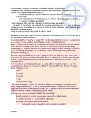 - sa fie realiste si in deplina concordanta cu misiunea si atributiile compartimentului;
 - sa fie repartizate in interiorul compartimentului pe sub-obiective individuale, incredintate personalului de
executie; o buna repartizare trebuie sa constea in:
          - o constructie piramidala a sub-obiectivelor care concura la realizarea obiectivelor
          compartimentului;
          - performante de atins, incredintate fiecaruia, in functie de sub-obiective, pentru ca acestea sa
              fie transpuse in realitatea operationala;
 - sa fie masurabile, adica exprimate in indicatori cantitativi sau, dupa caz, calitativi;
   - sa poata fi monitorizate prin sistemul de informare existent/necesar a fi creat la dispozitia
managementului si care trebuie sa fie construit in functie de natura indicatorilor proprii obiectivelor/sub-
obiectivelor incredintate fiecaruia;
 - sa aiba prevazut un termen calendaristic de realizare realist.

 Intr-adevar, nu s-ar putea trece la construirea unui sistem de control intern adecvat, daca obiectivele nu
sunt stabilite si cunoscute in prealabil.
Se face distincţie între un "scop" şi un "obiectiv". Un obiectiv este derivat dintr-un scop, are aceeaşi intenţie
ca un scop dar este mai specific, mai cuantificabil şi mai uşor verificabil decât scopul.
Haideţi să presupunem că problema pe care au identificat-o membrii comunităţii este "Lipsa apei potabile".
Soluţia la această problemă, scopul, este în acest caz "Să aducem comunităţii apă potabilă". Puteţi
demonstra grupului cât de vag este acest scop în felul următor: ieşiţi din încăpere şi reveniţi cu un pahar cu
apă pe care îl arătaţi celor prezenţi. "OK, aici este apă. Am adus-o comunităţii. Acum, proiectul este
încheiat? Am atins scopul?"
Sigur, s-ar putea ca ei să râdă sau să spună că era evident că nu s-au referit la un singur pahar cu apă
când au spus "Să aducem comunităţii apă potabilă". Atunci voi veţi răspunde că designul sau propunerea
de proiect trebuie să fie foarte specifice cu privire la fiecare obiectiv, astfel încât să nu existe loc pentru
interpretări diferite.
Ţineţi minte, fiecare obiectiv trebuie să înceapă cu cuvântul "Să". O modalitate simplă de a ţine minte
caracteristicile unui obiectiv bun este acronimul "SMART". El înseamnă "Specific, Măsurabil, Abordabil,
Realist şi încadrat în Timp".
         S pecific
        M ăsurabil
        A bordabil
        R ealist
        T imp (încadrat în Timp)
Când identificaţi obiective ca parte a unui exerciţiu de pregătire a unui design sau a unei propuneri de
proiect, folosiţi acronimul SMART ca listă de verificare, pentru a vedea dacă obiectivul este unul bun.
(Asigurându-vă că fiecare obiectiv începe cu cuvântul "Să".) Obiectivele trebuie să fie derivate din intenţia
scopurilor identificate şi să fie în concordanţă cu această intenţie.
Obiectivele unui proiect ar trebui să fie "SMART". Ele ar trebui să fie:
        S pecifice: claritate cu privire la ce, unde, când şi cum va fi schimbată situaţia;
        M ăsurabile: capacitate de a cuantifica ţintele şi beneficiile;
        A bordabile: capacitate de atingere a obiectivelor
                 (cunoscând resursele şi capacităţile aflate la dispoziţia comunităţii);



VDN base                                                                                                     7
 