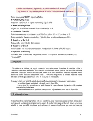 R ealiste: capacitate de a obţine nivelul de schimbare reflectat în obiectiv; şi
        T imp (încadrat în Timp): fixarea perioadei de timp în care va fi realizat fiecare obiectiv.

Some examples of SMART objectives follow:
1. Profitability Objectives
To achieve a 20% return on capital employed by August 2019.
2. Market Share Objectives
To gain 25% of the market for sports shoes by September 2018
3. Promotional Objectives
To increase awareness of the dangers of AIDS in France from 12% to 25% by June 2017.
To increase trail of X washing powder from 2% to 5% of our target group by January 2019.
4. Objectives for Survival
To survive the current double-dip recession.
5. Objectives for Growth
To increase the size of our Brazilian operation from $200,000 in 2017 to $400,000 in 2018.
6. Objectives for Branding
To make Y brand of bottled beer the preferred brand of 21-28 year old females in North America by
February 2017.

2. Mijloacele


 Prin mijloace se intelege, de regula, ansamblul resurselor umane, financiare si materiale, privite in
corelatie cu realizarea obiectivelor. In consecinta, conducatorul entitatii publice, precum si fiecare dintre
persoanele care ocupa o functie de conducere, trebuie sa isi puna urmatoarea intrebare: mijloacele efectiv
disponibile permit realizarea obiectivelor fixate? Formularea raspunsului la aceasta intrebare scoate
adesea in evidenta grave distorsiuni, surse de esecuri si de ineficacitate.

In scopul evitarii unor astfel de situatii, trebuie sa fie cunoscute cele trei cauze care le genereaza:
        - nu sunt identificate precis toate mijloacele efectiv disponibile;
        - conducatorul de compartiment nu poate dispune de toate mijloacele efectiv disponibile necesare
       realizarii obiectivelor fixate;
        - obiectivele fixate nu sunt modificate corespunzator mijloacelor necesare efectiv disponibile.

2.1. Mijloacele umane


 In cazul acestora, problema prioritara este cea a calitatii si, abia in secundar, cea a cantitatii. Este evident
ca, in absenta unui personal competent, orice sistem de control intern este condamnat, si sunt numeroase
situatiile in care anomaliile constatate au drept cauza o pregatire insuficienta sau, ceea ce inseamna




VDN base                                                                                                     8
 