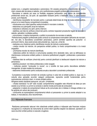 acelasi lucru, o pregatire neactualizata a personalului. Din aceasta perspectiva, instrumentele de control
intern vizeaza atat recrutarea si selectia, cat si perfectionarea pregatirii profesionale a personalului.
   Recrutarea si selectia pot avea ca finalitate angajarea persoanelor care dispun de competentele
profesionale cerute sau, cel putin, de capacitatile necesare pentru a ledobandi, daca, in cadrul acestui
proces, sunt infaptuite:
 - identificarea necesitatilor de recrutare pentru o perioada determinata de timp, la nivelul entitatii publice,
precum si la nivelul fiecarui compartiment al acesteia;
 - introducerea unor criterii specifice nediscriminatorii in recrutare si selectie;
 - elaborarea unui plan/grafic anual de realizare;
 - realizarea si utilizarea unui ghid pentru interviuri;
 - stabilirea unei liste de verificare (check-list) pentru controlul respectarii procedurilor legale de recrutare si
selectie, aplicabile in entitatea publica;
 - comunicarea, in deplina transparenta, a politicii si procedurilor de recrutare si selectie.
 Perfectionarea pregatirii profesionale poate conduce la compensarea eventualelor deficiente ale recrutarii,
dar, mai ales, la dezvoltarea cunostintelor personalului, potrivit cerintelor specifice ale posturilor si
promovarii interne, daca acest proces este precedat sau, dupa caz, urmat de:
 - realizarea unui chestionar pentru identificarea nevoilor de instruire a personalului;
  - analiza nevoilor de instruire, din perspectiva entitatii publice, la nivelul compartimentelor si la nivelul
angajatilor;
 - prioritizarea nevoilor de instruire identificate;
 - elaborarea politicii de instruire si comunicarea acesteia intr-o declaratie clara, care sa defineasca ce
intentioneaza conducerea entitatii publice in domeniul perfectionarii pregatirii profesionale a personalului
propriu;
 - stabilirea listei de verificare (check-list) pentru controlul planificarii si desfasurarii etapelor de instruire a
personalului;
 - stabilirea procedurii de initiere profesionala a noilor angajati;
   - instituirea practicii “conducator la nevoie”, ca o conditie de baza pentru dezvoltarea abilitatilor
manageriale, la toate nivelele de conducere;
 - elaborarea chestionarelor pentru evaluarea anuala a dezvoltarii cunostintelor profesionale.

 Cunoasterea si asumarea normelor de conduita cuprinse in codul etic al entitatii publice si, dupa caz, in
codurile etice aplicabile anumitor categorii profesionale, reprezinta conditii fundamentale pentru
supravietuirea controlului intern, in oricare entitate publica.
Atingerea acestui deziderat presupune, cel putin, urmatoarele:
  - virtutea exemplului “la varf” este cruciala: comportamentul angajatilor este influentat de ideea pe care
acestia si-au format-o cu privire la conduita si valorile morale promovate de conducatori;
 - asteptarile in materie de comportament trebuie sa fie comunicate clar si intelese in intreaga entitate si sa
fie sprijinite prin actiuni ale conducerii;
 - conducerea sa supravegheze comportamentul efectiv al persoanelor cu privire la aceste asteptari si sa
trateze, in mod adecvat, orice neconformism.

2.2. Mijloacele financiare


 Realizarea permanentei adecvari intre obiectivele entitatii publice si mijloacele sale financiare reclama
recurgerea la o multitudine de instrumente de control intern specifice etapelor de elaborare, aprobare4) (in
cazul anumitor entitati publice) si executie a bugetului.



VDN base                                                                                                         9
 