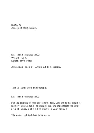 INDS302
Annotated Bibliography
Due 16th September 2022
Weight – 25%
Length 1500 words
Assessment Task 2 – Annotated Bibliography
Task 2 - Annotated Bibliography
Due 16th September 2022
For the purpose of this assessment task, you are being asked to
identify at least ten (10) sources that are appropriate for your
area of inquiry and field of study (i.e your project)
The completed task has three parts.
 