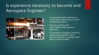 Is experience necessary to become and
Aerospace Engineer?
• As mentioned earlier, experience is
not generally required for entry level
engineering positions.
• However, positions and
responsibilities differ based on
experience.
• For example, an Engineer I position is
usually a team member and an
Engineer III position is usually a team
lead or project manager.
 