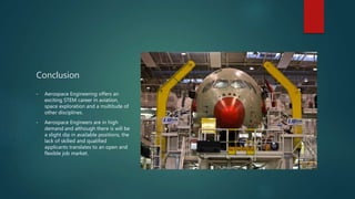 Conclusion
• Aerospace Engineering offers an
exciting STEM career in aviation,
space exploration and a multitude of
other disciplines.
• Aerospace Engineers are in high
demand and although there is will be
a slight dip in available positions, the
lack of skilled and qualified
applicants translates to an open and
flexible job market.
 