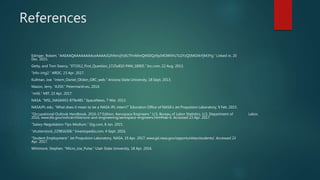 References
Edinger, Robert. “AAEAAQAAAAAAAAceAAAAJGJhNmJjYzllLTFmMmQtNDQzNy04OWVhLTU2YzQ5MGVkYjM3Yg.” Linked in, 20
Dec. 2015.
Getty, and Tom Searcy. “071912_First_Question_1725x810-PAN_18905.” Inc.com, 22 Aug. 2013.
“Info-img2.” ARDC, 23 Apr. 2017.
Kullman, Joe. “intern_Daniel_Oliden_GRC_web.” Arizona State University, 18 Sept. 2013.
Mason, Jerry. “A350.” Petermarsh.eu, 2014.
“mit6.” MIT, 23 Apr. 2017.
NASA. “MSL_NASA4X3-879x485.” SpaceNews, 7 Mar. 2013.
NASAJPL edu. “What does it mean to be a NASA JPL intern?” Education Office of NASA's Jet Propulsion Laboratory, 9 Feb. 2015.
“Occupational Outlook Handbook, 2016-17 Edition, Aerospace Engineers.” U.S. Bureau of Labor Statistics, U.S. Department of Labor,
2016, www.bls.gov/ooh/architecture-and-engineering/aerospace-engineers.htm#tab-6. Accessed 23 Apr. 2017.
“Salary-Negotiation-Tips-Medium.” Gig.com, 8 Jan. 2015.
“shutterstock_229816306.” Investopedia.com, 4 Sept. 2016.
“Student Employment.” Jet Propulsion Laboratory, NASA, 19 Apr. 2017, www.jpl.nasa.gov/opportunities/students/. Accessed 23
Apr. 2017.
Whitmore, Stephen. “Micro_Joe_Pulse.” Utah State University, 18 Apr. 2016.
 