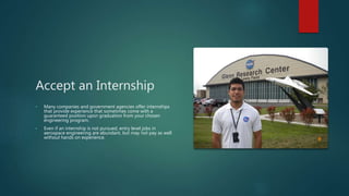 Accept an Internship
• Many companies and government agencies offer internships
that provide experience that sometimes come with a
guaranteed position upon graduation from your chosen
engineering program.
• Even if an internship is not pursued, entry level jobs in
aerospace engineering are abundant, but may not pay as well
without hands on experience.
 