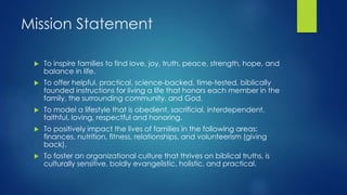 Mission Statement
 To inspire families to find love, joy, truth, peace, strength, hope, and
balance in life.
 To offer helpful, practical, science-backed, time-tested, biblically
founded instructions for living a life that honors each member in the
family, the surrounding community, and God.
 To model a lifestyle that is obedient, sacrificial, interdependent,
faithful, loving, respectful and honoring.
 To positively impact the lives of families in the following areas:
finances, nutrition, fitness, relationships, and volunteerism (giving
back).
 To foster an organizational culture that thrives on biblical truths, is
culturally sensitive, boldly evangelistic, holistic, and practical.
 