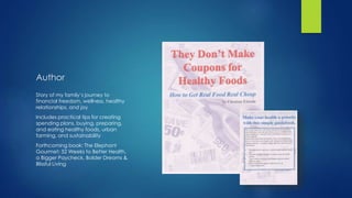 Author
Story of my family’s journey to
financial freedom, wellness, healthy
relationships, and joy
Includes practical tips for creating
spending plans, buying, preparing,
and eating healthy foods, urban
farming, and sustainability
Forthcoming book: The Elephant
Gourmet: 52 Weeks to Better Health,
a Bigger Paycheck, Bolder Dreams &
Blissful Living
 