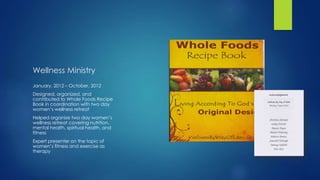 Wellness Ministry
January, 2012 – October, 2012
Designed, organized, and
contributed to Whole Foods Recipe
Book in coordination with two day
women’s wellness retreat
Helped organize two day women’s
wellness retreat covering nutrition,
mental health, spiritual health, and
fitness
Expert presenter on the topic of
women’s fitness and exercise as
therapy
 