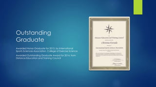 Outstanding
Graduate
Awarded Honor Graduate for 2013, by International
Sports Sciences Association, College of Exercise Science
Awarded Outstanding Graduate Award for 2014, from
Distance Education and Training Council
 