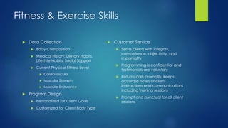 Fitness & Exercise Skills
 Data Collection
 Body Composition
 Medical History, Dietary Habits,
Lifestyle Habits, Social Support
 Current Physical Fitness Level
 Cardiovascular
 Muscular Strength
 Muscular Endurance
 Program Design
 Personalized for Client Goals
 Customized for Client Body Type
 Customer Service
 Serve clients with integrity,
competence, objectivity, and
impartiality
 Programming is confidential and
testimonials are voluntary
 Returns calls promptly, keeps
accurate notes of client
interactions and communications
including training sessions
 Prompt and punctual for all client
sessions
 