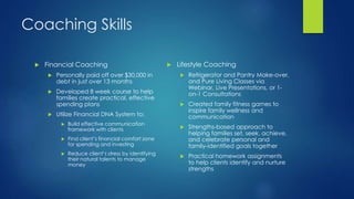 Coaching Skills
 Financial Coaching
 Personally paid off over $30,000 in
debt in just over 13 months
 Developed 8 week course to help
families create practical, effective
spending plans
 Utilize Financial DNA System to:
 Build effective communication
framework with clients
 Find client’s financial comfort zone
for spending and investing
 Reduce client’s stress by identifying
their natural talents to manage
money
 Lifestyle Coaching
 Refrigerator and Pantry Make-over,
and Pure Living Classes via
Webinar, Live Presentations, or 1-
on-1 Consultations
 Created family fitness games to
inspire family wellness and
communication
 Strengths-based approach to
helping families set, seek, achieve,
and celebrate personal and
family-identified goals together
 Practical homework assignments
to help clients identify and nurture
strengths
 