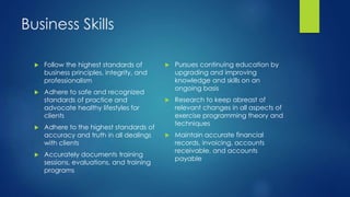 Business Skills
 Follow the highest standards of
business principles, integrity, and
professionalism
 Adhere to safe and recognized
standards of practice and
advocate healthy lifestyles for
clients
 Adhere to the highest standards of
accuracy and truth in all dealings
with clients
 Accurately documents training
sessions, evaluations, and training
programs
 Pursues continuing education by
upgrading and improving
knowledge and skills on an
ongoing basis
 Research to keep abreast of
relevant changes in all aspects of
exercise programming theory and
techniques
 Maintain accurate financial
records, invoicing, accounts
receivable, and accounts
payable
 