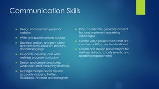 Communication Skills
 Design and maintain personal
website
 Write and publish articles to blog
 Develop, design, and print client
questionnaires, program booklets,
and tracking logs
 Research, develop, and write
wellness program curriculum
 Design and create brochures,
workbooks, and marketing materials
 Manage multiple social medial
accounts including Twitter,
Facebook, Pinterest and Instagram
 Plan, coordinate, generate content
for, and implement marketing
campaigns
 Create video presentations that are
concise, uplifting, and motivational
 Create and design presentations for
wellness retreats, charity events, and
speaking engagements
 