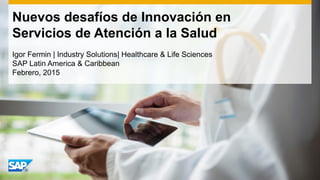 Nuevos desafíos de Innovación en
Servicios de Atención a la Salud
Igor Fermin | Industry Solutions| Healthcare & Life Sciences
SAP Latin America & Caribbean
Febrero, 2015
 