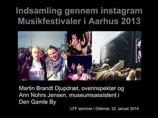 Indsamling gennem instagram
Musikfestivaler i Aarhus 2013

Martin Brandt Djupdræt, overinspektør og
Ann Nohrs Jensen, museumsassistent i
Den Gamle By
LFF seminar i Odense, 22. januar 2014

 