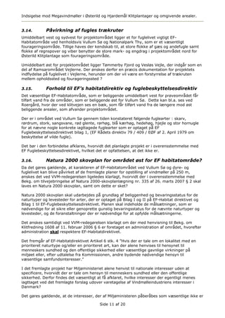 Indsigelse mod Megavindmøller i Østerild og Hjardemål Klitplantager og omgivende arealer.


3.14.        Påvirkning af fugles trækruter
Umiddelbart vest og sydvest for projektområdet ligger et for fuglelivet vigtigt EF-
Habitatområde ved henholdsvis Vullum Sø og Nationalpark Thy, som er et væsentligt
fourageringsområde. Tillige haves der kendskab til, at store flokke af gæs og andefugle samt
flokke af regnspover og viber benytter de store mark- og engdrag i projektområdet nord for
Østerild Klitplantage som fourageringsområde.

Umiddelbart øst for projektområdet ligger Tømmerby Fjord og Vesløs Vejle, der indgår som en
del af Ramsarområdet Vejlerne. Der ønskes derfor en præcis dokumentation for projektets
indflydelse på fuglelivet i Vejlerne, herunder om der vil være en forstyrrelse af trækruten
mellem opholdssted og fourageringssted ?

3.15.        Forhold til EF’s habitatdirektiv og fuglebeskyttelsesdirektiv
Det væsentlige EF-Habitatområde, som er beliggende umiddelbart vest for prøveområdet får
tilført vand fra de områder, som er beliggende øst for Vullum Sø. Dette kan bl.a. ses ved
Roergård, hvor der ved klitvejen ses en bæk, som får tilført vand fra de længere mod øst
beliggende arealer, som afvander projektområdet.

Der er i området ved Vullum Sø gennem tiden konstateret følgende fuglearter : skarv,
rørdrum, stork, sangsvane, rød glente, rørhøg, blå kærhøg, hedehøg, hjejle og stor hornugle
for at nævne nogle konkrete iagttagede fuglearter som er optaget på EF
Fuglebeskyttelsesdirektivet bilag 1, (EF Rådets direktiv 79 / 409 / EØF af 2. April 1979 om
beskyttelse af vilde fugle).

Det bør i den forbindelse afklares, hvorvidt det planlagte projekt er i overensstemmelse med
EF Fuglebeskyttelsesdirektivet, hvilket det er opfattelsen, at det ikke er.

3.16.        Natura 2000 skovplan for området øst for EF habitatområde?
Da det gøres gældende, at karakteren af EF-Habitatområdet ved Vullum Sø og dyre- og
fuglelivet kan blive påvirket af de fremlagte planer for opstilling af vindmøller på 250 m,
ønskes det ved VVM-redegørelsen ligeledes klarlagt, hvorvidt der i overensstemmelse med
Bekg. om tilvejebringelse af Natura 2000-skovplanlægning nr. 335 af 26. marts 2007 § 2 skal
laves en Natura 2000 skovplan, samt om dette er sket?

Natura 2000 skovplan skal udarbejdes på grundlag af beliggenhed og bevaringsstatus for de
naturtyper og levesteder for arter, der er optaget på Bilag I og II på EF-Habitat direktivet og
Bilag 1 til EF-Fuglebeskyttelsesdirektivet. Planen skal indeholde de målsætninger, som er
nødvendige for at sikre eller genoprette gunstig bevaringsstatus for de nævnte naturtyper og
levesteder, og de foranstaltninger der er nødvendige for at opfylde målsætningerne.

Det ønskes samtidigt ved VVM-redegørelsen klarlagt om der med henvisning til Bekg. om
Klitfredning 1608 af 11. februar 2006 § 6 er foretaget en administration af området, hvorefter
administration skal respektere EF-Habitatdirektivet.

Det fremgår af EF-Habitatdirektivet Artikel 6 stk. 4 ”Hvis der er tale om en lokalitet med en
prioriteret naturtype og/eller en prioriteret art, kan der alene henvises til hensynet til
menneskers sundhed og den offentlige sikkerhed eller væsentlige gavnlige virkninger på
miljøet eller, efter udtalelse fra Kommissionen, andre bydende nødvendige hensyn til
væsentlige samfundsinteresser.”

I det fremlagte projekt har Miljøministeriet alene henvist til nationale interesser uden at
specificere, hvorvidt der er tale om hensyn til menneskers sundhed eller den offentlige
sikkerhed. Derfor findes det væsentligt at få afklaret, hvilke interesser der egentligt menes
iagttaget ved det fremlagte forslag udover varetagelse af Vindmølleindustriens interesser i
Danmark?

Det gøres gældende, at de interesser, der af Miljøministeren påberåbes som væsentlige ikke er

                                         Side 11 af 20
 
