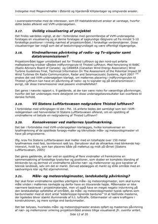 Indsigelse mod Megavindmøller i Østerild og Hjardemål Klitplantager og omgivende arealer.


i overensstemmelse med de interesser, som EF-Habitatdirektivet ønsker at varetage, hvorfor
dette bedes afklaret ved VVM-undersøgelsen.

3.17.        Uvildig visualisering af projektet
Det findes særdeles vigtigt, at der i forbindelse med gennemførelse af VVM-undersøgelse
foretages en visualisering og at denne foretages af sagkyndige rådgivere ud fra mindst 5-10
forskellige positioner i rimelig nærhed af projektområdet / forskellige verdenshjørner. Disse
visualiseringer bør indgå som del af beslutningsgrundlaget og være offentligt tilgængelige.

3.18.       Vindmøllernes påvirkning af radio- og Tv-signaler samt
            datatransmissioner?
Projektområdet ligger umiddelbart øst for Thisted Lufthavn og den nord-syd anførte
mølleplacering krydser således indflyvningsrute til Thisted Lufthavn. Med henvisning til RABC
(Radio Advisory Board of Canada) og CANWEA (Canadian Wind Energy Association) Wind
Turbine Guidelines Final, Technical Information On The Assessment of the Potential Impact Of
Wind Turbines On Radio Communication, Radar and Seismoacoustic Systems, April 2007 (18)
ønskes det ved VVM-undersøgelsen klarlagt, om møllernes placering i indflyvningsruten til
Thisted Lufthavn kan have en påvirkning af radio- og tv-signaler og på datatransmission i
øvrigt, når disse transmissioner skal passere vindmøllefeltet?

Det gøres i nævnte rapport s. 9 gældende, at der kan være risiko for væsentlige påvirkninger,
hvorfor det bør undersøges mere detaljeret om disse undersøgelsesresultater kan overføres til
danske forhold.

3.19.        Vil Statens Luftfartsvæsen nedgradere Thisted lufthavn?
I forbindelse med stillingtagen til det i Pkt. 16 anførte bedes det samtidigt som led i VVM-
redegørelsen ved henvendelse til Statens Luftfartsvæsen afklaret, om en opstilling af
vindmøllerne vil betyde en nedgradering af Thisted Lufthavn?

3.20.        Konsekvenser ved møllernes lysafmærkning.
Det bør i forbindelse med VVM-undersøgelsen klarlægges, hvilke konsekvenser en
lysafmærkning af de opstillede forsøgs-møller og tilknyttede måle- og meteorologimaster vil
have på omgivelserne.

Iflg. krav fra Statens Luftfartsvæsen skal møller med en totalhøjde over 150 meter
lysafmærkes med fast, lavintensivt rødt lys. Derudover skal de afmærkes med blinkende høj-
intensivt, hvidt lys, som kan placeres både på møllehus og midt på tårnet (Statens
Luftfartsvæsen, 2005)

Det gøres gældende, at der ved en opstilling af flere vindmøller vil fremkomme en
sammensætning af forskellige lysstyrker og positioner, som skaber en kompleks blanding af
blinkende lys og dermed vil vindmøllerne påvirke nær- og mellemzoner og give karakter af
teknisk landskab, selv om det er mørkt. Derved ødelægges et mørkt og stille område med en
sædvanligvis klar og flot stjernehimmel.

3.21.        Måle- og meteorologimaster, landskabelig påvirkning?
Der skal foran vindmøllerne opstilles yderligere måle- og meteorologimaster, som skal kunne
måle vinden i møllernes navhøjde og derfor have en tilsvarende højde. Målemaster er ikke
nærmere beskrevet i projektmaterialet, men vil også have en meget negativ indvirkning på
den landskabelige opfattelse af området, da måle- og meteorologimaster typisk opføres som
bardunmaster med et stort antal ”edderkoppe-lignende barduner” til at fastholde masterne,
der ligeledes bliver stærkt illuminerede af h.t. lufttrafik. Gittermaster vil være kraftigere i
konstruktionen, og mere synlige end bardunmaster.

Det bør belyses, hvorledes måle- og meteorologimaster ønskes opført og masternes påvirkning
af nær- og mellemzoner omkring projektområdet ønskes tillige visualiseret jfr. ovenfor anført.
                                          Side 12 af 20
 