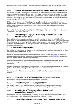 Indsigelse mod Megavindmøller i Østerild og Hjardemål Klitplantager og omgivende arealer.


3.22.          Mulige påvirkninger af Klitvejen og nærliggende elementer?
Der ønskes ved VVM-undersøgelsen gennemført en detaljeret konsekvensanalyse for behovet
for at rydde elementer langs vejene som f.eks. træer, læhegn, skilte og lygtepæle etc. I den
udstrækning en landbaseret transport kan gennemføres ønskes det dokumenteret, hvorledes
transport af 100 meter vindmøllevinger og møllehuse på 500 tons kan foregå på betryggende
vis og uden gener for trafik?

I Viborg Amts rapport vedr. Vigsø Bugt fremgår på side 10, at ’vejen fra Hjardemål over
Hjardemål Klit og videre mod nordøst, samt resterne af den gamle redningsvej, der strækker
sig fra gruslejerne og op langs kysten til Lild, er udpeget som særlige bevaringsværdige
kulturmiljøer’ (16).

Det ønskes derfor klarlagt hvorvidt Hjardemål Klitvej, som i dag er en del af den naturskønne
’Marguerite-rute’ bliver påvirket.

3.23.         Investeringer i veje, nettilslutning, infrastruktur samt
              konsekvenser deraf.
I den udstrækning det vurderes, at det er teknisk muligt at foretage de i pkt. 20 anførte
transporter vil det være særdeles væsentligt at få fremskaffet økonomiske konsekvensanalyser
for omfanget af de investeringer i vej- og infrastruktur, som en gennemførelse af projektet vil
indebære? I den forbindelse vil det ligeledes være væsentligt at få klarlagt, hvorledes
finansiering skal foregå?
3.23.1. Nettilslutning og PSO-tarif
Der ønskes en redegørelse for etablering af nettilslutning samt udgifter til distribution af el og
de økonomiske konsekvenser herved.

For så vidt angår PSO = Pristillæg til vindmøller finansieret over det såkaldte PSO-bidrag (Public Service
Obligation), som opkræves over elregningen for alle danske elforbrugere er det Energinet.dk der opkræver
PSO og i praksis udbetaler pristillæg til vindmølleejerne.

I henhold til energiaftalen fra februar 2008 modtager nye møller, herunder også testmøller, et PSO-
finansieret pristillæg på 25 ør pr. kwh + 2,3 øre pr. kwh i balanceomkostninger for de første 22.000
fuldlasttimer.

Hvor stor forventes den samlede effekt at være de første 2-5 år, og vor stort forventes således det samlede
pristillæg til seks 250m møller og en 165m mølle at udgøre pr. år for borgerne?

Hvor stor forventes effekten at være når centret er i fuld drift, og hvilken omkostning vil dette have for
borgerne?


3.24.          Finansiering af anlægsudgifter ved forsøgscenteret
Hvorledes vil forsøgsområdets anlægsudgifter blive finansieret?

3.25.          Forretningsplan for forsøgscenteret
Det ønskes klarlagt, hvorledes området vil blive drevet og hvilke lejebeløb de enkelte
producenter skal betale for at leje en ”stadeplads” for opstilling af en forsøgsmølle?

3.26.         Retablering af forsøgsområdet, forbud mod
              produktionsvindmøller?
Hvorledes vil området blive retableret, og hvilke tiltag gør Miljøministeren for at sikre sig, at
området ikke anvendes til opstilling af produktionsvindmøller i øvrigt?

3.27.          Vindmøllernes orientering og forhold til andre vindmøller

                                                 Side 13 af 20
 