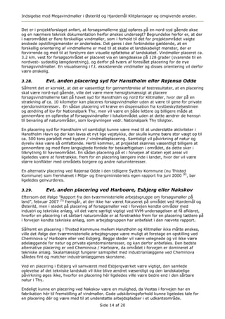 Indsigelse mod Megavindmøller i Østerild og Hjardemål Klitplantager og omgivende arealer.


Det er i projektforslaget anført, at forsøgsmøllerne skal opføres på en nord-syd gående akse
og en nærmere teknisk dokumentation herfor ønskes undersøgt? Begrundelse herfor er, at der
i nærområdet er flere forskellige vindmøller, som i forhold til det for projektområdet valgte
ønskede opstillingsmønster er anderledes. Det gøres i den forbindelse gældende, at en
forskellig orientering af vindmøllerne er med til at skabe et landskabeligt mønster, der er
forvirrende og med til at forstyrre den visuelle opfattelse af landskabet. Vindmøller placeret ca.
3.2 km. vest for forsøgsområdet er placeret via en længdeakse på 128 grader (svarende til en
nordvest- sydøstlig længderetning), og derfor på tværs af foreslået placering for de nye
forsøgsvindmøller. En visualisering i f.t. eksisterende vindmøller og disses orientering vil derfor
være ønskelig.

3.28.        Evt. anden placering syd for Hanstholm eller Røjensø Odde
Såfremt det er korrekt, at det er væsentligt for gennemførelse af testresultater, at en placering
skal være nord-syd gående, ville det være mere hensigtsmæssigt at placere
forsøgsvindmøllerne tæt på havet syd for Hanstholm og nord for Klitmøller, hvor der på en
strækning af ca. 10 kilometer kan placeres forsøgsvindmøller uden at være til gene for private
ejendomsinteresser. En sådan placering vil kræve en dispensation fra kystbeskyttelseslinien
og ændring af lov for Nationalpark Thy, men vil være en både lettere og billigere måde at
gennemføre en opførelse af forsøgsvindmøller i lokalområdet uden at dette ændrer de hensyn
til bevaring af naturområder, som lovgivningen vedr. Nationalpark Thy tilsigter.

En placering syd for Hanstholm vil samtidigt kunne være med til at understøtte aktiviteter i
Hanstholm Havn og der kan laves et nyt lige vejstykke, der skulle kunne bære stor vægt op til
ca. 500 tons parallelt med kysten / vindmølleplacering. Samtidigt vil påvirkning af natur og
dyreliv ikke være så omfattende. Hertil kommer, at projektet skønnes væsentligt billigere at
gennemføre og med flere langsigtede fordele for beskæftigelsen i området, da dette sker i
tilknytning til havneområdet. En sådan placering på et i forvejen af staten ejet areal vil
ligeledes være at foretrække, frem for en placering længere inde i landet, hvor der vil være
større konflikter med områdets borgere og andre naturinteresser.

En alternativ placering ved Røjensø Odde i den tidligere Sydthy Kommune (nu Thisted
Kommune) som fremhævet i Miljø- og Energiministeriets egen rapport fra juni 2000 (8), bør
ligeledes genvurderes.

3.29.        Evt. anden placering ved Harboøre, Esbjerg eller Nakskov
Eftersom det ifølge ”Rapport fra den tværministerielle arbejdsgruppe om forsøgsmøller på
land”, februar 2007 (5) fremgår, at der ikke har været fokuseret på området ved Hjardemål og
Østerild, men i stedet på placering af forsøgsmøller ved i forvejen kendte områder med
industri og tekniske anlæg, vil det være særligt vigtigt ved VVM-undersøgelsen at få afklaret,
hvorfor en placering i et sårbart naturområde er at foretrække frem for en placering tættere på
i forvejen kendte tekniske anlæg, som arbejdsgruppen har anbefalet i den nævnte rapport.

Såfremt en placering i Thisted Kommune mellem Hanstholm og Klitmøller ikke måtte ønskes,
ville det ifølge den tværministerielle arbejdsgruppe være muligt at foretage en opstilling ved
Cheminova v/ Harboøre eller ved Esbjerg. Begge steder vil være velegnede og vil ikke være
ødelæggende for natur og private ejendomsinteresser, og kan derfor anbefales. Den bedste
alternative placering er ved Cheminova / Harboøre, da området i forvejen er domineret af
tekniske anlæg. Skalamæssigt fungerer samspillet med industrianlæggene ved Cheminova
således fint og matcher industrianlæggenes skorstene.

Ved en placering i Esbjerg vil samværet med Esbjergværket være vigtigt, den samlede
oplevelse af det tekniske landskab vil ikke blive ændret væsentligt og den landskabelige
påvirkning øges ikke, hvorfor en placering hér ligeledes ville være bedre end i den sårbare
natur i Thy.

Endeligt kunne en placering ved Nakskov være en mulighed, da Vestas i forvejen har en
fabrikation hér til fremstilling af vindmøller. Gode udskibningsforhold kunne ligeledes tale for
en placering dér og være med til at understøtte arbejdspladser i et udkantsområde.
                                          Side 14 af 20
 