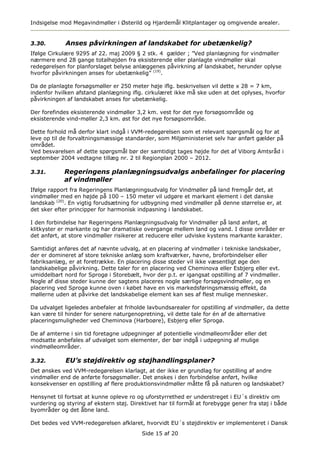 Indsigelse mod Megavindmøller i Østerild og Hjardemål Klitplantager og omgivende arealer.


3.30.        Anses påvirkningen af landskabet for ubetænkelig?
Ifølge Cirkulære 9295 af 22. maj 2009 § 2 stk. 4 gælder ; ”Ved planlægning for vindmøller
nærmere end 28 gange totalhøjden fra eksisterende eller planlagte vindmøller skal
redegørelsen for planforslaget belyse anlæggenes påvirkning af landskabet, herunder oplyse
hvorfor påvirkningen anses for ubetænkelig” (19).

Da de planlagte forsøgsmøller er 250 meter høje iflg. beskrivelsen vil dette x 28 = 7 km,
indenfor hvilken afstand planlægning iflg. cirkulæret ikke må ske uden at det oplyses, hvorfor
påvirkningen af landskabet anses for ubetænkelig.

Der forefindes eksisterende vindmøller 3,2 km. vest for det nye forsøgsområde og
eksisterende vind-møller 2,3 km. øst for det nye forsøgsområde.

Dette forhold må derfor klart indgå i VVM-redegørelsen som et relevant spørgsmål og for at
leve op til de forvaltningsmæssige standarder, som Miljøministeriet selv har anført gælder på
området.
Ved besvarelsen af dette spørgsmål bør der samtidigt tages højde for det af Viborg Amtsråd i
september 2004 vedtagne tillæg nr. 2 til Regionplan 2000 – 2012.

3.31.       Regeringens planlægningsudvalgs anbefalinger for placering
            af vindmøller
Ifølge rapport fra Regeringens Planlægningsudvalg for Vindmøller på land fremgår det, at
vindmøller med en højde på 100 – 150 meter vil udgøre et markant element i det danske
landskab (20). En vigtig forudsætning for udbygning med vindmøller på denne størrelse er, at
det sker efter principper for harmonisk indpasning i landskabet.

I den forbindelse har Regeringens Planlægningsudvalg for Vindmøller på land anført, at
klitkyster er markante og har dramatiske overgange mellem land og vand. I disse områder er
det anført, at store vindmøller risikerer at reducere eller udviske kystens markante karakter.

Samtidigt anføres det af nævnte udvalg, at en placering af vindmøller i tekniske landskaber,
der er domineret af store tekniske anlæg som kraftværker, havne, broforbindelser eller
fabriksanlæg, er at foretrække. En placering disse steder vil ikke væsentligt øge den
landskabelige påvirkning. Dette taler for en placering ved Cheminova eller Esbjerg eller evt.
umiddelbart nord for Sprogø i Storebælt, hvor der p.t. er igangsat opstilling af 7 vindmøller.
Nogle af disse steder kunne der sagtens placeres nogle særlige forsøgsvindmøller, og en
placering ved Sprogø kunne oven i købet have en vis markedsføringsmæssig effekt, da
møllerne uden at påvirke det landskabelige element kan ses af flest mulige mennesker.

Da udvalget ligeledes anbefaler at friholde lavbundsarealer for opstilling af vindmøller, da dette
kan være til hinder for senere naturgenopretning, vil dette tale for én af de alternative
placeringsmuligheder ved Cheminova (Harboøre), Esbjerg eller Sprogø.

De af amterne i sin tid foretagne udpegninger af potentielle vindmølleområder eller det
modsatte anbefales af udvalget som elementer, der bør indgå i udpegning af mulige
vindmølleområder.

3.32.        EU’s støjdirektiv og støjhandlingsplaner?
Det ønskes ved VVM-redegørelsen klarlagt, at der ikke er grundlag for opstilling af andre
vindmøller end de anførte forsøgsmøller. Det ønskes i den forbindelse anført, hvilke
konsekvenser en opstilling af flere produktionsvindmøller måtte få på naturen og landskabet?

Hensynet til fortsat at kunne opleve ro og uforstyrrethed er understreget i EU´s direktiv om
vurdering og styring af ekstern støj. Direktivet har til formål at forebygge gener fra støj i både
byområder og det åbne land.

Det bedes ved VVM-redegørelsen afklaret, hvorvidt EU´s støjdirektiv er implementeret i Dansk
                                          Side 15 af 20
 