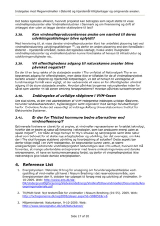 Indsigelse mod Megavindmøller i Østerild og Hjardemål Klitplantager og omgivende arealer.


Det bedes ligeledes afklaret, hvorvidt projektet kan betragtes som skjult støtte til visse
vindmølleproducenter eller Vindmølleindustrien i Danmark og om finansiering og drift af
anlægget sker uden at lægge danske skatteydere til last?

3.38.       Kan vindmølleproducenternes ønske om nærhed til deres
            udviklingsafdelinger blive opfyldt?
Med henvisning til, at visse danske vindmølleproducenter klart har anbefalet placering tæt ved
vindmølleindustriens udviklingsafdelinger (9), og derfor en anden placering end den foreslåede i
Østerild – Hjardemål området, bedes det ligeledes klarlagt, hvilke andre muligheder
vindmølleproducenter og vindmølleindustrien kunne foretrække af hensyn til infrastruktur og
udskibningsmuligheder etc.

3.39.       Vil offentlighedens adgang til naturskønne arealer blive
            påvirket negativt?
Da der til en lang række af de statsejede arealer i Thy omfattet af Nationalpark Thy er en
begrænset adgang for offentligheden, men dette ikke er tilfældet for de af vindmølleprojektet
berørte arealer i Østerild og Hjardemål Klitplantager, vil det af hensyn til varetagelse af
turistmæssige formål være vigtigt, at der vedvarende vil være en for offentligheden uhindret
adgang til de store statsejede arealer. Hvordan påvirkes borgernes naturoplevelse inden for
såvel som udenfor 44 dB zonen omkring forsøgsmøllerne? Hvordan påvirkes turisterhvervet?

3.40.        Inddragelse af uvildige rådgivere i VVM-fasen
Det skal sikres, at der ved udarbejdelsen af VVM-redegørelse inddrages uvildige rådgivere,
herunder landskabsarkitekter, byplanlæggere samt ingeniører med særlige forudsætninger
herfor. Endvidere findes det væsentligt at inddrage Aalborg Universitetscenters Institut for
Elektroniske Systemer.

3.41.       Er der for Thisted kommune bedre alternativer end
            vindmølleenergi?
Estimerede forskere er citeret for at angive, at vindmøller repræsenterer en forældet teknologi,
hvorfor det er bedre at satse på forskning i teknologier, som kan producere energi uden at
skade miljøet(7). For både at tage hensyn til Thy’s smukke og særprægede samt stille natur
såvel som behovet for at skabe nye arbejdspladser og udvikling, bør det overvejes, om ikke
der i Thy skal forsøges etableret udvikling og forarbejdning af solceller? Dette aspekt bør
derfor tillige indgå i en VVM-redegørelse. En begrundelse kunne være, at større
anlægsarbejder vedrørende vindmølleprojektet nødvendigvis skal i EU-udbud, hvorved det må
forventes, at mange udenlandske entreprenører med lavere omkostningsniveau end danske
entreprenører, vil have en konkurrencemæssig fordel, og derfor vil vindmølleprojektet ikke
nødvendigvis give lokale danske arbejdspladser.


4. Reference List
 1. Energistyrelsen: Materiale til brug for ansøgning om forundersøgelsestilladelse vedr.
    opstilling af vind-møller på havet i Nissum Bredning i det reservationsområde, som
    Energistyrelsen den 9. oktober har udpeget til forsøg med og udvikling af vindmøller. 9-
    10-2009. Web: http://www.ens.dk/da-
    DK/UndergrundOgForsyning/VedvarendeEnergi/Vindkraft/Havvindmoeller/Documents/Ans
    oegningsmateriale.pdf

 2. TV/Midt-Vest: Nyt testområde for vindmøller i Nissum Bredning (01:55). 2009. Web:
    http://tv2regionerne.dk/reg2005/player.aspx?id=508051&r=6

 3. Miljøministeriet: Naturkanon. 9-10-2009. Web:
    http://www.skovognatur.dk/Ud/Naturkanon/


                                          Side 17 af 20
 