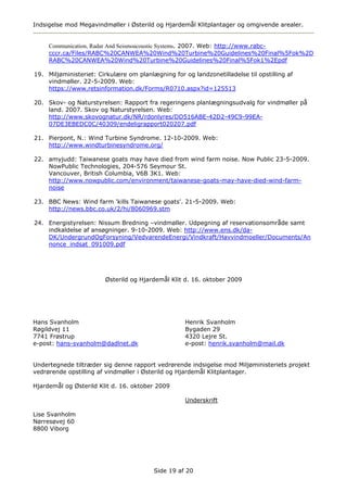 Indsigelse mod Megavindmøller i Østerild og Hjardemål Klitplantager og omgivende arealer.


     Communication, Radar And Seismoacoustic Systems. 2007. Web: http://www.rabc-
     cccr.ca/Files/RABC%20CANWEA%20Wind%20Turbine%20Guidelines%20Final%5Fok%2D
     RABC%20CANWEA%20Wind%20Turbine%20Guidelines%20Final%5Fok1%2Epdf

19. Miljøministeriet: Cirkulære om planlægning for og landzonetilladelse til opstilling af
    vindmøller. 22-5-2009. Web:
    https://www.retsinformation.dk/Forms/R0710.aspx?id=125513

20. Skov- og Naturstyrelsen: Rapport fra regeringens planlægningsudvalg for vindmøller på
    land. 2007. Skov og Naturstyrelsen. Web:
    http://www.skovognatur.dk/NR/rdonlyres/DD516ABE-42D2-49C9-99EA-
    07DE3EBEDC0C/40309/endeligrapport020207.pdf

21. Pierpont, N.: Wind Turbine Syndrome. 12-10-2009. Web:
    http://www.windturbinesyndrome.org/

22. amyjudd: Taiwanese goats may have died from wind farm noise. Now Public 23-5-2009.
    NowPublic Technologies, 204-576 Seymour St.
    Vancouver, British Columbia, V6B 3K1. Web:
    http://www.nowpublic.com/environment/taiwanese-goats-may-have-died-wind-farm-
    noise

23. BBC News: Wind farm 'kills Taiwanese goats'. 21-5-2009. Web:
    http://news.bbc.co.uk/2/hi/8060969.stm

24. Energistyrelsen: Nissum Bredning –vindmøller. Udpegning af reservationsområde samt
    indkaldelse af ansøgninger. 9-10-2009. Web: http://www.ens.dk/da-
    DK/UndergrundOgForsyning/VedvarendeEnergi/Vindkraft/Havvindmoeller/Documents/An
    nonce_indsat_091009.pdf




                        Østerild og Hjardemål Klit d. 16. oktober 2009




Hans Svanholm                                       Henrik Svanholm
Røgildvej 11                                        Bygaden 29
7741 Frøstrup                                       4320 Lejre St.
e-post: hans-svanholm@dadlnet.dk                    e-post: henrik.svanholm@mail.dk


Undertegnede tiltræder sig denne rapport vedrørende indsigelse mod Miljøministeriets projekt
vedrørende opstilling af vindmøller i Østerild og Hjardemål Klitplantager.

Hjardemål og Østerild Klit d. 16. oktober 2009

                                                    Underskrift

Lise Svanholm
Nørresøvej 60
8800 Viborg




                                         Side 19 af 20
 