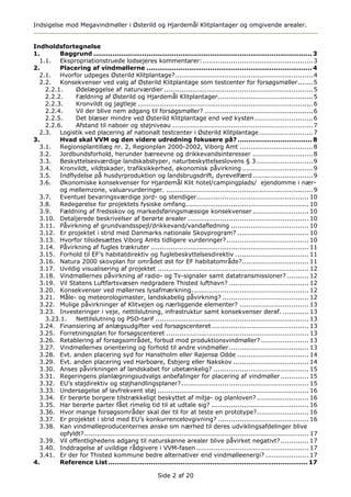 Indsigelse mod Megavindmøller i Østerild og Hjardemål Klitplantager og omgivende arealer.


Indholdsfortegnelse
1.       Baggrund ....................................................................................................... 3
  1.1. Ekspropriationstruede lodsejeres kommentarer: ................................................... 3
2.       Placering af vindmøllerne .............................................................................. 4
  2.1. Hvorfor udpeges Østerild Klitplantage?................................................................ 4
  2.2. Konsekvenser ved valg af Østerild Klitplantage som testcenter for forsøgsmøller....... 5
    2.2.1.    Ødelæggelse af naturværdier ..................................................................... 5
    2.2.2.    Fældning af Østerild og Hjardemål Klitplantager............................................ 5
    2.2.3.    Kronvildt og jagtleje ................................................................................. 6
    2.2.4.    Vil der blive nem adgang til forsøgsmøller? .................................................. 6
    2.2.5.    Det blæser mindre ved Østerild Klitplantage end ved kysten ........................... 6
    2.2.6.    Afstand til naboer og støjniveau ................................................................. 7
  2.3. Logistik ved placering af nationalt testcenter i Østerild Klitplantage ......................... 7
3.       Hvad skal VVM og den videre udredning fokusere på? ................................... 8
  3.1. Regionsplantillæg nr. 2, Regionplan 2000-2002, Viborg Amt .................................. 8
  3.2. Jordbundsforhold, herunder bæreevne og drikkevandsinteresser ............................ 8
  3.3. Beskyttelsesværdige landskabstyper, naturbeskyttelseslovens § 3 .......................... 9
  3.4. Kronvildt, vildtskader, trafiksikkerhed, økonomisk påvirkning ................................. 9
  3.5. Indflydelse på husdyrproduktion og landsbrugsdrift, dyrevelfærd ............................ 9
  3.6. Økonomiske konsekvenser for Hjardemål Klit hotel/campingplads/ ejendomme i nær-
         og mellemzone, valuarvurderinger. .................................................................... 9
  3.7. Eventuel bevaringsværdige jord- og stendiger.................................................... 10
  3.8. Redegørelse for projektets fysiske omfang......................................................... 10
  3.9. Fældning af fredsskov og markedsføringsmæssige konsekvenser .......................... 10
  3.10. Detaljerede beskrivelser af berørte arealer ........................................................ 10
  3.11. Påvirkning af grundvandsspejl/drikkevand/vandafledning .................................... 10
  3.12. Er projektet i strid med Danmarks nationale Skovprogram? ................................. 10
  3.13. Hvorfor tilsidesættes Viborg Amts tidligere vurderinger? ...................................... 10
  3.14. Påvirkning af fugles trækruter ......................................................................... 11
  3.15. Forhold til EF’s habitatdirektiv og fuglebeskyttelsesdirektiv .................................. 11
  3.16. Natura 2000 skovplan for området øst for EF habitatområde?............................... 11
  3.17. Uvildig visualisering af projektet ...................................................................... 12
  3.18. Vindmøllernes påvirkning af radio- og Tv-signaler samt datatransmissioner? .......... 12
  3.19. Vil Statens Luftfartsvæsen nedgradere Thisted lufthavn? ..................................... 12
  3.20. Konsekvenser ved møllernes lysafmærkning. ..................................................... 12
  3.21. Måle- og meteorologimaster, landskabelig påvirkning? ........................................ 12
  3.22. Mulige påvirkninger af Klitvejen og nærliggende elementer? ................................ 13
  3.23. Investeringer i veje, nettilslutning, infrastruktur samt konsekvenser deraf. ............ 13
    3.23.1.   Nettilslutning og PSO-tarif ....................................................................... 13
  3.24. Finansiering af anlægsudgifter ved forsøgscenteret ............................................. 13
  3.25. Forretningsplan for forsøgscenteret .................................................................. 13
  3.26. Retablering af forsøgsområdet, forbud mod produktionsvindmøller? ...................... 13
  3.27. Vindmøllernes orientering og forhold til andre vindmøller..................................... 13
  3.28. Evt. anden placering syd for Hanstholm eller Røjensø Odde ................................. 14
  3.29. Evt. anden placering ved Harboøre, Esbjerg eller Nakskov ................................... 14
  3.30. Anses påvirkningen af landskabet for ubetænkelig? ............................................ 15
  3.31. Regeringens planlægningsudvalgs anbefalinger for placering af vindmøller ............. 15
  3.32. EU’s støjdirektiv og støjhandlingsplaner? ........................................................... 15
  3.33. Undersøgelse af lavfrekvent støj ...................................................................... 16
  3.34. Er berørte borgere tilstrækkeligt beskyttet af miljø- og planloven? ........................ 16
  3.35. Har berørte parter fået rimelig tid til at udtale sig? ............................................. 16
  3.36. Hvor mange forsøgsområder skal der til for at teste en prototype?........................ 16
  3.37. Er projektet i strid med EU’s konkurrencelovgivning? .......................................... 16
  3.38. Kan vindmølleproducenternes ønske om nærhed til deres udviklingsafdelinger blive
         opfyldt?........................................................................................................ 17
  3.39. Vil offentlighedens adgang til naturskønne arealer blive påvirket negativt? ............. 17
  3.40. Inddragelse af uvildige rådgivere i VVM-fasen .................................................... 17
  3.41. Er der for Thisted kommune bedre alternativer end vindmølleenergi? .................... 17
4.       Reference List .............................................................................................. 17

                                                      Side 2 af 20
 