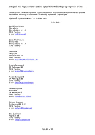 Indsigelse mod Megavindmøller i Østerild og Hjardemål Klitplantager og omgivende arealer.


Undertegnede tiltræder sig denne rapport vedrørende indsigelse mod Miljøministeriets projekt
vedrørende opstilling af vindmøller i Østerild og Hjardemål Klitplantager.

Hjardemål og Østerild Klit d. 16. oktober 2009

                                                  Underskrift

Kent Klemmensen
Blovsgårde
Blovsgårdsvej nr. 10
7741 Frøstrup
e-post kkl@leman.dk


Dorte Klemmensen
Blovsgårde
Blovsgårdsvej nr. 10
7741 Frøstrup


Ole Olsen
Langhove
Blovsgårdsvej 11
7741 Frøstrup
e-post langhovegaard@hotmail.com


Anders Bundgaard
Gl. Aalborgvej 11
7741 Frøstrup
e-post landini49@hotmail.com


Merete Bundgaard
Gl. Aalborgvej 11
7741 Frøstrup
e-post landini49@hotmail.com


Lene Overgaard
Abildhave
Gl. Aalborgvej 9
7741 Frøstrup
e-post brobak@post.tele.dk


Jochum Kirsebom
Bredlundvej 22 & 32
7741 Frøstrup
e-post jochum@kirsebom.dk


Else Svanholm
Røgildvej 11
7741 Frøstrup
e-post ems@hsranders.dk




                                        Side 20 af 20
 