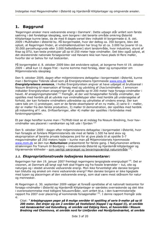 Indsigelse mod Megavindmøller i Østerild og Hjardemål Klitplantager og omgivende arealer.




1. Baggrund
’Regeringen ønsker mere vedvarende energi i Danmark’. Dette udsagn står anført som første
sætning i det foreløbige ideoplæg, som borgere i det berørte område omkring Østerild
Klitplantage kunne læse, da de med 8 dages varsel blev indkaldt til borgermøde d. 8. okt.
2009 i Multihallen i Østerild by. På borgermødet, hvor der deltog ca. 350 borgere, blev det
oplyst, at Regeringen finder, at vindmølleindustrien har brug for et ca. 3.000 ha (svarer til ca.
30.000 parcelhusgrunde eller 3.000 fodboldbaner) stort landområde, hvor industrien, styret af
Risø og DTU, kan teste prototyper på op til 250 meter høje vindmøller. Det blev også oplyst, at
det eksisterende nationale forsøgscenter ved Høvsøre ikke kan have plads til flere møller,
hvorfor der er behov for nyt testcenter.

På borgermødet d. 8. oktober 2009 blev det endvidere oplyst, at borgerne frem til 19. oktober
2009 – altså kun 11 dages frist - kunne komme med forslag, ideer og synspunkter om
Miljøministeriets ideoplæg

Den 9. oktober 2009, dagen efter miljøministerens deltagelse i borgermødet i Østerild, kunne
man i Berlingske Tidende såvel som på Energistyrelsens hjemmeside www.ens.dk læse
Energistyrelsens annonce, i hvilke Energistyrelsen angiver at have udpeget et bruttoareal i
Nissum Bredning til reservation af forsøg med og udvikling af (hav)vindmøller. I annoncen
indkalder Energistyrelsen ansøgninger til at opstille op til 200 meter høje forsøgs-vindmøller i
havet. Af ansøgningsmaterialet (1) fremgår, at der ved forsøgsmøller forstås vindmøller, der
opstilles med henblik på at udvikle nye vindmølletyper eller med henblik på undersøgelse af
forhold, der kan forbedre vindmøllers udbredelse og udnyttelse af vindens energi. Der kan
være tale om 1) prototyper, som er de første eksemplarer af en ny mølle, 2) serie 0 – møller,
der er møller fra den første produktion, 3) møller til demonstration, der opstilles med henblik
på indsamling af f. eks. Driftserfaringer, eller 4) møller der opstilles i forbindelse med
forskningsprojekter.

Et par dage herefter kunne man i TV/Midt-Vest se et indslag fra Nissum Bredning, hvor hav-
vindmøller ses placeret i vandkanten og lidt ude i fjorden (2)

Den 9. oktober 2009 - dagen efter miljøministerens deltagelse i borgermødet i Østerild, hvor
han forsøgte at forklare Miljøministeriets ide med at fælde 1.500 ha land skov og
ekspropriation af berørte private lodsejeres jord for at give plads til at opstille 5-7
megavindmøller på 250 meters højde – kunne man på Miljøministeriets hjemmeside
www.mim.dk se den nye Naturkanon præsenteret for første gang. I Naturkanonen anføres
strækningen fra Tranum til Bovbjerg – inkluderende Østerild og Hjardemål klitplantager og
tilgrænsende klitheder - som særligt særpræget og bevaringsværdigt naturområde (3).

1.1. Ekspropriationstruede lodsejeres kommentarer:
Regeringen har den 19. januar 2007 fremlagt regeringens langsigtede energiudspil (4). Det er
visionen, at Danmark på langt sigt helt skal frigøre sig fra fossile brændsler – kul, olie og
naturgas og i stedet anvende vedvarende energi. Mon ikke forventeligt alle danske borgere
kan tilslutte sig ønsket om mere vedvarende energi? Men danske borgere er ikke ligeglade
med typen og placeringen af den vedvarende energi, som skal være mest skånsom for natur
og mennesker.

At Regeringen d. 30. september 2009 vælger at foreslå oprettelse af et nationalt testcenter for
forsøgs-vindmøller i Østerild og Hjardemål Klitplantager er særdeles overraskende og slet ikke
i overensstemmelse med tidligere fokusområder, som anført bl.a. i den tværministerielle
rapport fra 2007 over placering af kommende forsøgsmøller (5). I denne rapport fremgår side
4:
    Citat: ” Arbejdsgruppen peger på 8 mulige områder til opstilling af serie 0-møller på op til
    200 meter. Det drejer sig om 2 områder på Vestlolland (Kappel I og Kappel II), et område
    ved Asnæsværket ved Kalundborg, et område ved Esbjerg Havn, et havområde i Nissum
    Bredning ved Cheminova, et område nord for Limfjorden ved Nordjyllandværket, et område

                                          Side 3 af 20
 