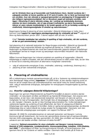 Indsigelse mod Megavindmøller i Østerild og Hjardemål Klitplantager og omgivende arealer.


   øst for Hirtshals Havn og et havområde ved Frederikshavn Havn. Samlet vurderes der i
   udpegede områder at kunne opstilles op til 37 serie 0-møller. Der er først og fremmest tale
   om områder, hvor der allerede er igangsat/gennemført en planlægning til forsøgsmøller af
   den tidligere regionplanmyndighed. Der er derudover peget på kystnære områder, som
   ligger i tilknytning til større tekniske anlæg, der i omfang og landskabelig dominans
   matcher de store vindmøller, det vil sige primært kraftværker og større havneanlæg.
   Udover at være robuste landskabeligt er de fundet egnede ud fra en foreløbig vurdering af
   vindforhold, tilslutningsmuligheder til elnettet og naturinteresser.”

Regeringens forslag til placering af store testmøller i Østerild Klitplantage er heller ikke i
harmoni med Rapport for regeringens planlægningsudvalg for vindmøller på land (6) udgivet af
Skov-og Naturstyrelsen januar 2007. I denne rapport står på side 34 anført:

   Citat” Tekniske landskaber bør udnyttes til opstilling af høje vindmøller, når det vurderes,
   at der en god sammenhæng i skalaen. ”

Ved placering af et nationalt testcenter for Mega-forsøgs-vindmøller i Østerild og Hjardemål
Klitplantager med omgivende klithede og engareal på samlet ca. 3.000 ha land, går
Regeringen og Miljøministeriet stik imod den tværministerielle rapports tidligere anbefalinger
og ødelægger derved et meget smukt og særpræget naturområde inkluderet i den Nationale
Naturkanon.

Måden hvorved Regeringen har initieret projektet om opstilling af megamøller i Østerild
Klitplantage er stærkt kritisabel, idet den demokratiske proces er trådt under fode, da der ikke
er levnet tid til ordentlig diskussion af alternative muligheder vedrørende:

   valg af vedvarende energitype (f.eks. vindmøller, solenergi, vandenergi, bioenergi etc.)
   placering af den vedvarende energitype.



2. Placering af vindmøllerne
Må vi indledningsvis henlede opmærksomheden på, at bl.a. fysikeren og nobelprismodtageren
Jack Steinberger ifølge artikel i Ingeniøren 7.9.2009 finder, at den danske regering synes at
have en alt for enøjet fokus på vindmølleindustrien med deraf risiko for forkert beslutning
vedr. valg af vedvarende energitype, betingelser for energitypens tilvejebringelse og dennes
placering (7).

2.1. Hvorfor udpeges Østerild Klitplantage?
Regeringen har gennem Miljøministeriet og Risø/DTU foreslået at placere verdens største
vindmøller i et naturskønt område ved Østerild og Hjardemål Klitplantager. Det angives som
begrundelse, at der ikke i det eksisterende testcenter ved Høvsøre vil være de samme
muligheder for test af forsøgsmøller. Det fremgår ikke af ideoplægget, hvilke muligheder det
er, der mangler i Høvsøre, og der er ikke fremlagt dokumentation for, hvilke betragtninger
vedrørende logistik og vurdering af kost-effektivitet, der fører til udpegning af Østerild
Klitplantage som særlig velegnet til formålet. Dette er særlig bemærkelsesværdigt, da Østerild
Klitplantage ikke er nævnt blandt de mulige arealer for forsøgsmøller i Danmark, som den
tværministerielle arbejdsgruppe overvejede i sin rapport fra februar 2007 (5).

Allerede i år 2000 fik vindmølleindustrien et nationalt testcenter ved Høvsøre i Lemvig
Kommune tæt på Vesterhavet. Her kunne der gennemføres diverse test af kæmpevindmøller.
Ved den VVM-undersøgelse, der blev gennemført i år 2000, blev området ved Høvsøre således
udnævnt som det bedste område i Danmark til dette formål(8).

I rapporten ’National prøvestation for store vindmøller ved Høvsøre i Lemvig kommune.
Resumé af VVM-redegørelse, Landsplandirektiv, Kommuneplantillæg, Lokalplan, VVM-tilladelse,
Juni 2000’ (8) offentliggjort af Miljø- og Energiministeriet fremgår, at Forskningscenter Risø
igennem flere år har vurderet en række områder i Danmark med henblik på at finde en

                                          Side 4 af 20
 
