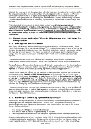 Indsigelse mod Megavindmøller i Østerild og Hjardemål Klitplantager og omgivende arealer.


lokalitet, der lever op til alle de nødvendige tekniske krav, som en national prøvestation stiller.
Det angives i rapporten, at meget grundige forundersøgelser viste, at Høvsøre ved Nissum
Fjord i Lemvig Kommune er en egnet placeringsmulighed til en national prøvestation. En
alternativ, men geografisk delt placering ved Røjensø Odde i Sydthy Kommune og Rønland i
Thyborøn-Harboøre Kommune er undersøgt og vurderet på lige fod med hovedforslaget ved
Høvsøre.

Vindmølleindustrien er præget af stærk global konkurrence. Derfor angiver dansk
vindmølleindustri selv, at det er helt afgørende for de danskbaserede virksomheders
udviklingsaktiviteter og konkurrenceevne, at branchen har adgang til at afprøve og
demonstrere den nyeste mølleteknologi i nærheden af udviklingsafdelingerne (9) Det
må konstateres, at der er langt fra Østerild Klitplantage til udviklingsafdelinger for
vindmøller!

2.2. Konsekvenser ved valg af Østerild Klitplantage som testcenter for
     forsøgsmøller
2.2.1.   Ødelæggelse af naturværdier
Som anført på Skov- og Naturstyrelsens hjemmeside er Østerild Klitplantage anlagt i årene
1889-1940, primært for at standse sandflugten(10). I vest er klitplantagen præget af det barske
klima og den sandede jordbund, mens man får et helt anderledes indtryk i plantagens østlige
del, hvor der er mere løvskov. Her ligger kun et tyndt sandlag over den frodige jordbund.
Længst mod øst grænser plantagen op til Tømmerby Fjord, som hører til naturreservatet
Vejlerne.

I Østerild Klitplantage finder man både de store vidder og den stille idyl. Plantagen er
karakteriseret ved sin store variation i fauna, men også ved de mange tilbud til skovgæsten.

Mange af skovens åbne områder fungerer som åndehuller og spisekammer for skovens plante-
og dyreliv. Fuglenes trækruter mellem nærliggende EF-habitat områder og Ramsarområdet
Vejlerne er på tværs af møllernes placering, og trækruterne ødelægges derved.

Engene bliver plejet ved slåning, og det fremmer udviklingen af en rig flora. Her findes store
forekomster af den fredede orkidé Plettet Gøgeurt, som blomstrer fra juni til juli, samt
forekomst af den fredede Vendsyssel orkidé, begge omfattet af Bekendtgørelse om fredning
af visse dyre- og plantearter mv. (11)). Inden for de seneste år er der også kommet ynglende
traner til området. Der ses også blå kærhøg, rød glente, havørn, skarv, stor regnspove
og for nylig også skestork og sangsvaner. Tusindvis af gæs trækker om sensommeren og
efteråret ind på eng- og markarealerne for at fouragere.

I de sene sommeraftener kan man høre natravnens snurrende sang. Den er svær at få øje på,
især om dagen, hvor den er inaktiv. Natravnen er en sjælden ynglefugl i Danmark, men den
trives rigtig godt i sandede, våde nåletræsplantager med store åbne flader. Der er en ganske
stor bestand i Østerild Klitplantage.


2.2.2.   Fældning af Østerild og Hjardemål Klitplantager
Regeringens forslag om opstilling af nationalt testcenter og 250 meter høje megavindmøller i
Østerild Klitplantage inkluderer fældning af 1.500 ha skov i de nuværende Østerild og
Hjardemål Klitplantager. Skovene er klassificeret med fredskovpligt. Normalt vil det betyde
skoven skal genplantes x 2.

    Hvor længe vil det tage en ny skov at vokse op?
    Hvor ønsker man at placere en genplantning af skoven?
    Fældning af et stort skovareal vil øge havgusen og konsekvensen heraf bør undersøges.

Den oprindelige plantning af de 2 plantager for ca. 100 år siden var i væsentlig grad begrundet
i ønsket om at standse sandflugten. Det kan derfor bekymre, at Skov- og Naturstyrelsen på
borgermødet 8. oktober 2009 i Østerild tilkendegav, at der ikke vil være risiko for sandflugt
                                           Side 5 af 20
 