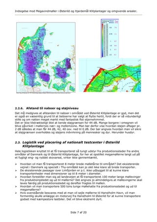 Indsigelse mod Megavindmøller i Østerild og Hjardemål Klitplantager og omgivende arealer.




2.2.6.   Afstand til naboer og støjniveau
Det må medgives at afstanden til naboer i området ved Østerild Klitplantage er god, men det
er også en væsentlig grund til at beboerne har valgt at flytte hertil, fordi der er så vidunderligt
stille og om natten meget mørkt med fantastisk flot stjernehimmel.
Det er ikke tilstrækkeligt blot at kende støjgrænsen for 44 dB. Mange borgere i omegnen vil
blive påvirket i møllernes nær- og mellemzone. Man bør derfor vise hvordan støjen aftager pr.
2 dB således at man får 44 dB, 42, 40 osv. ned til 0 dB. Der bør angives hvordan man vil sikre
at støjgrænsen overholdes og støjens indvirkning på mennesker og dyr. Herunder husdyr.


2.3. Logistik ved placering af nationalt testcenter i Østerild
     Klitplantage
Hele logistikken knyttet til at få transporteret så tungt udstyr fra produktionssteder fra andre
områder af Danmark og til Østerild Klitplantage, for her at opstillet megamøllerne langt ud på
et fugtigt eng- og ryddet skovareal, virker ikke gennemtænkt.

    Hvordan vil man få transporteret 8 meter brede mølletårne til området? Det eksisterende
    vejnet i Danmark og specielt i Thy-området kan jo slet ikke klare så brede transporter.
    De eksisterende passager over Limfjorden er p.t. ikke udbygget til at kunne klare
    transportenheder med dimensioner op til 8 meter i diameter.
    Hvordan forestiller man sig ad landevejen at få transporteret 100 meter lange møllevinger
    fra produktionsstedet og ud til møllerne? Det angives jo almindeligvis at møllevingerne skal
    laves færdig på produktionsstedet og derefter fragtes til møllen.
    Hvordan vil man transportere 500 tons tunge møllehatte fra produktionsstedet og ud til
    megamøllerne?
    Hvis ovenstående besvares med at man vil sejle møllerne til Hanstholm Havn, vil man
    formentlig skulle anlægge en motorvej fra Hanstholm til Østerild for at kunne transportere
    godset med kæmpestore lastbiler. Det vil blive ekstremt dyrt.



                                           Side 7 af 20
 