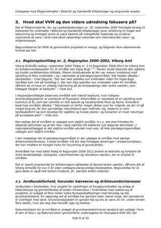 Indsigelse mod Megavindmøller i Østerild og Hjardemål Klitplantager og omgivende arealer.



3. Hvad skal VVM og den videre udredning fokusere på?
Det af Miljøministeriet, By- og Landskabsstyrelsen pr. 30. september 2009 fremlagte forslag til
testcenter for vindmøller i Østerild og Hjardemål Klitplantager giver anledning til meget stor
bekymring og forslaget synes at være baseret på mangelfuldt materiale og vurderes
overordnet at være i strid med såvel væsentlige nationale som internationale natur- og
miljøinteresser.

Begrundelserne for IKKE at gennemføre projektet er mange, og følgende ikke-udtømmende
forhold ses hér:


3.1. Regionsplantillæg nr. 2, Regionplan 2000-2002, Viborg Amt
Viborg Amtsråd vedtog i september 2004 Tillæg nr. 2 til Regionplan 2000-2012 for Viborg Amt
en Arealanvendelsesplan for et område ved Vigsø Bugt (16). Planen skulle beskytte den sjældne
og truede nordatlantiske klithede. Planen konkluderede at der var massiv modstand mod
opstilling af flere vindmøller i og i nærheden af planlægningsområdet. Det hedder således i
planteksten - Citat begynd, ”Der kan ikke opstilles nye vindmøller inden for Vigsø Bugt
området som vist på kortbilag 2. Der kan ikke opstilles nye vindmøller uden for området,
såfremt de vil have en uheldig indvirkning på de landskabelige eller andre værdier, som
tillægget tilsigter at beskytte” – Citat slut.

I Regionplanstillæget beskrives området som hævet havbund, hvor tidligere
strandvoldssystemer er overlejret af flyvesand. Klitområdet er resultatet af en udvikling over
tusindvis af år, som har udviklet en helt speciel og karakteristisk flora og fauna. Endvidere
beskrives området således ” Naturtypen er derfor meget sårbar over for indgreb, da der vil gå
meget lang tid, før den oprindelige naturtilstand igen indfinder sig. Hederne er som
landskabsform og som levested for sjældne og truede plante- og dyrearter en truet naturtype
på europæisk plan” – Citat slut.

Den østlige del af området er udpeget som støjfrit område, d.v.s. det skal friholdes for
støjende aktiviteter og at der ikke i dets nærhed må etableres nye støjende aktiviteter. I
regionplanstillægget er det støjfrie område udvidet mod vest, så hele planlægningsområdet
udpeges som støjfrit område.

I den sydøstlige del af planlægningsområdet er der udpeget et område med særlige
drikkevandsinteresser. I disse områder må der ikke foretages ændringer i arealanvendelsen,
der kan medføre en forøget risiko for forurening af grundvandet.

Amtsrådet har med dette tillæg til Regionplan 2000-2012 ønsket at beskytte og forbedre de
store landskabelige, biologiske, naturhistoriske og rekreative værdier, der er knyttet til
området.

Det er stærkt krænkende for befolkningens opfattelse af demokratiske værdier, såfremt det af
Viborg Amtsråd for kun 5 år siden vedtagne plangrundlag tilsidesættes. Begrundelse for at
gøre dette er også helt forkert funderet, jfr. særskilt anført nedenfor.


3.2. Jordbundsforhold, herunder bæreevne og drikkevandsinteresser
Jordbunden i landskabet, hvor projekt for opstillingen af forsøgsvindmøller og anlæg af
tilkørselsveje og gennemførelse af anden infrastruktur i forbindelse med realisering af
projektet, er præget af flere meter tykke flyvesandsaflejringer med tørvelag og høj
grundvandsstand. En væsentlig del af området har gennem tiden været mose, der periodevist
er overføget med sand. Grundvandsdybden er ganske høj og ses at være 20 cm. under terræn
flere steder, hvor der dog ikke henstår sjap og hedesø.

Dokumentation for at området er præget af grundvandsdomineret sandjord ses vedlagt i form
af den af Skov- og Naturstyrelsen gennemførte undersøgelse for Roergaard ROE-001 der
                                         Side 8 af 20
 