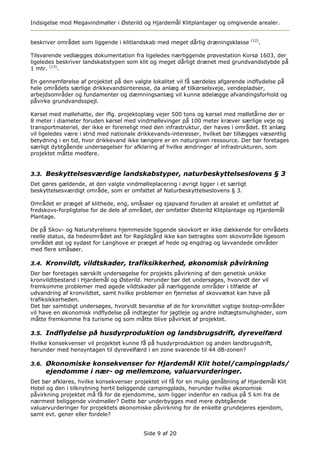 Indsigelse mod Megavindmøller i Østerild og Hjardemål Klitplantager og omgivende arealer.


                                                                                    (12)
beskriver området som liggende i klitlandskab med meget dårlig dræningsklasse          .

Tilsvarende vedlægges dokumentation fra ligeledes nærliggende prøvestation Korsø 1603, der
ligeledes beskriver landskabstypen som klit og meget dårligt drænet med grundvandsdybde på
1 mtr. (13).

En gennemførelse af projektet på den valgte lokalitet vil få særdeles afgørende indflydelse på
hele områdets særlige drikkevandsinteresse, da anlæg af tilkørselsveje, vendepladser,
arbejdsområder og fundamenter og dæmningsanlæg vil kunne ødelægge afvandingsforhold og
påvirke grundvandsspejl.

Kørsel med møllehatte, der iflg. projektoplæg vejer 500 tons og kørsel med mølletårne der er
8 meter i diameter foruden kørsel med vindmøllevinger på 100 meter kræver særlige veje og
transportmateriel, der ikke er foreneligt med den infrastruktur, der haves i området. Et anlæg
vil ligeledes være i strid med nationale drikkevands-interesser, hvilket bør tillægges væsentlig
betydning i en tid, hvor drikkevand ikke længere er en naturgiven ressource. Der bør foretages
særligt dybtgående undersøgelser for afklaring af hvilke ændringer af infrastrukturen, som
projektet måtte medføre.


3.3. Beskyttelsesværdige landskabstyper, naturbeskyttelseslovens § 3
Det gøres gældende, at den valgte vindmølleplacering i øvrigt ligger i et særligt
beskyttelsesværdigt område, som er omfattet af Naturbeskyttelseslovens § 3.

Området er præget af klithede, eng, småsøer og sjapvand foruden at arealet et omfattet af
fredskovs-forpligtelse for de dele af området, der omfatter Østerild Klitplantage og Hjardemål
Plantage.

De på Skov- og Naturstyrelsens hjemmeside liggende skovkort er ikke dækkende for områdets
reelle status, da hedeområdet øst for Røgildgård ikke kan betragtes som skovområde ligesom
området øst og sydøst for Langhove er præget af hede og engdrag og lavvandede områder
med flere småsøer.

3.4. Kronvildt, vildtskader, trafiksikkerhed, økonomisk påvirkning
Der bør foretages særskilt undersøgelse for projekts påvirkning af den genetisk unikke
kronvildtbestand i Hjardemål og Østerild. Herunder bør det undersøges, hvorvidt der vil
fremkomme problemer med øgede vildtskader på nærliggende områder i tilfælde af
udvandring af kronvildtet, samt hvilke problemer en fjernelse af skovvækst kan have på
trafiksikkerheden.
Det bør samtidigt undersøges, hvorvidt bevarelse af de for kronvildtet vigtige biotop-områder
vil have en økonomisk indflydelse på indtægter for jagtleje og andre indtægtsmuligheder, som
måtte fremkomme fra turisme og som måtte blive påvirket af projektet.

3.5. Indflydelse på husdyrproduktion og landsbrugsdrift, dyrevelfærd
Hvilke konsekvenser vil projektet kunne få på husdyrproduktion og anden landbrugsdrift,
herunder med hensyntagen til dyrevelfærd i en zone svarende til 44 dB-zonen?

3.6. Økonomiske konsekvenser for Hjardemål Klit hotel/campingplads/
     ejendomme i nær- og mellemzone, valuarvurderinger.
Det bør afklares, hvilke konsekvenser projektet vil få for en mulig genåbning af Hjardemål Klit
Hotel og den i tilknytning hertil beliggende campingplads, herunder hvilke økonomisk
påvirkning projektet må få for de ejendomme, som ligger indenfor en radius på 5 km fra de
nærmest beliggende vindmøller? Dette bør underbygges med mere dybtgående
valuarvurderinger for projektets økonomiske påvirkning for de enkelte grundejeres ejendom,
samt evt. gener eller fordele?


                                          Side 9 af 20
 