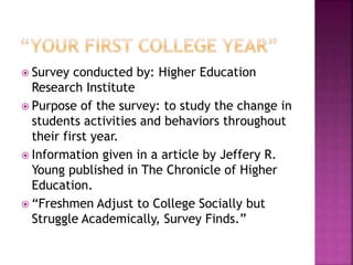  Survey conducted by: Higher Education
Research Institute
 Purpose of the survey: to study the change in
students activities and behaviors throughout
their first year.
 Information given in a article by Jeffery R.
Young published in The Chronicle of Higher
Education.
 “Freshmen Adjust to College Socially but
Struggle Academically, Survey Finds.”
 