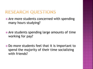  Are more students concerned with spending
many hours studying?
 Are students spending large amounts of time
working for pay?
 Do more students feel that it is important to
spend the majority of their time socializing
with friends?
 