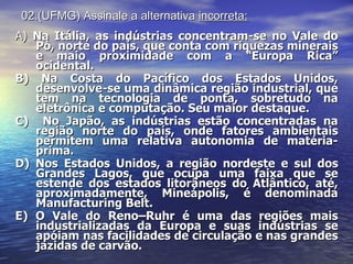 02.(UFMG) Assinale a alternativa  incorreta: A)  Na Itália, as indústrias concentram-se no Vale do Pò, norte do país, que conta com riquezas minerais e maio proximidade com a “Europa Rica” ocidental. B) Na Costa do Pacífico dos Estados Unidos, desenvolve-se uma dinâmica região industrial, que tem na tecnologia de ponta, sobretudo na eletrônica e computação. Seu maior destaque. C)  No Japão, as indústrias estão concentradas na região norte do país, onde fatores ambientais permitem uma relativa autonomia de matéria-prima. D) Nos Estados Unidos, a região nordeste e sul dos Grandes Lagos, que ocupa uma faixa que se estende dos estados litorâneos do Atlântico, até, aproximadamente, Mineápolis, é denominada Manufacturing Belt. E) O Vale do Reno–Ruhr é uma das regiões mais industrializadas da Europa e suas indústrias se apóiam nas facilidades de circulação e nas grandes jazidas de carvão. 