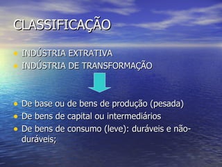CLASSIFICAÇÃO INDÚSTRIA EXTRATIVA INDÚSTRIA DE TRANSFORMAÇÃO De base ou de bens de produção (pesada) De bens de capital ou intermediários De bens de consumo (leve): duráveis e não- duráveis; 