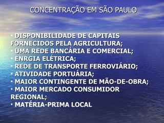 CONCENTRA ÇÃO EM SÃO PAULO DISPONIBILIDADE DE CAPITAIS FORNECIDOS PELA AGRICULTURA; UMA REDE BANCÁRIA E COMERCIAL; ENRGIA ELÉTRICA; REDE DE TRANSPORTE FERROVIÁRIO; ATIVIDADE PORTUÁRIA;  MAIOR CONTINGENTE DE MÃO-DE-OBRA;  MAIOR MERCADO CONSUMIDOR REGIONAL;  MATÉRIA-PRIMA LOCAL 