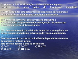 01.(Fuvest – SP) As afirmações abaixo apontam alguma tendências da nova lógica de localização industrial. I-Distribuição dos estabelecimentos industriais das empresas Em diferentes localidades de tradição manufatureira. II-Separação territorial entre processo produtivo e gerenciamento empresarial com reintegração  de ambos por intermédio de redes informacionais. III- Desconcentração da atividade industrial e emergência de novos espaços industriais, estruturando redes globalizadas. IV-Concentração territorial da indústria dependente de fontes de energia e matéria-prima. Está correto apenas o que se afirma em: a) I e II  b) I e III  c) II e III  d) II e IV  e) III e IV. 