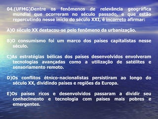 04. (UFMG)Dentre os fenômenos de relevância geográfica mundial que ocorreram no século passado, e que estão repercutindo nesse início do século XXI, é  incorreto  afirmar: A)O século XX destacou-se pelo fenômeno da urbanização. B)O consumismo foi um marco dos países capitalistas nesse século. C)As estratégias bélicas dos países desenvolvidos envolveram tecnologias avançadas como a utilização de satélites e sensoriamento remoto. D)Os conflitos étnico-nacionalistas persistiram ao longo do século XX, dividindo países e regiões da Europa. E)Os países ricos e desenvolvidos passaram a dividir seu conhecimento e tecnologia com países mais pobres e emergentes. 