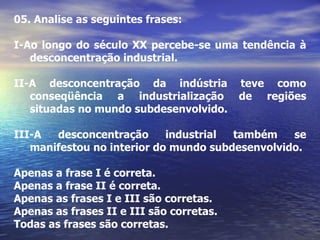 05.  Analise as seguintes frases: I-Ao longo do século XX percebe-se uma tendência à desconcentração industrial. II-A desconcentração da indústria teve como conseqüência a industrialização de regiões situadas no mundo subdesenvolvido. III-A desconcentração industrial também se manifestou no interior do mundo subdesenvolvido. Apenas a frase I é correta. Apenas a frase II é correta. Apenas as frases I e III são corretas. Apenas as frases II e III são corretas. Todas as frases são corretas. 