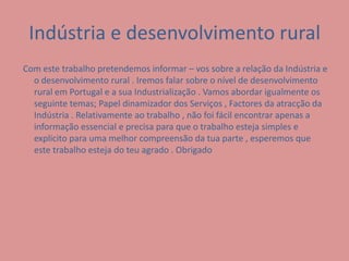 Indústria e desenvolvimento rural Com este trabalho pretendemos informar – vos sobre a relação da Indústria e o desenvolvimento rural . Iremos falar sobre o nível de desenvolvimento rural em Portugal e a sua Industrialização . Vamos abordar igualmente os seguinte temas; Papel dinamizador dos Serviços , Factores da atracção da Indústria . Relativamente ao trabalho , não foi fácil encontrar apenas a informação essencial e precisa para que o trabalho esteja simples e explicito para uma melhor compreensão da tua parte , esperemos que este trabalho esteja do teu agrado . Obrigado 