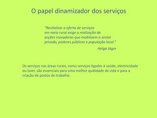  O papel dinamizador dos serviços“Revitalizar a oferta de serviçosem meio rural exige a realização de acções inovadoras que mobilizem o sector privado, poderes públicos e população local.”                                                                   HelgaJägerOs serviços nas áreas rurais, como serviços ligados à saúde, electricidade ou lazer, são essenciais para uma melhor qualidade de vida e para a criação de postos de trabalho.
