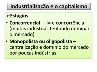 Industrialização e o capitalismo
Estágios
• Concorrencial – livre concorrência
(muitas indústrias tentando dominar
o mercado)
• Monopolista ou oligopolista –
centralização e domínio do mercado
por poucas indústrias
 