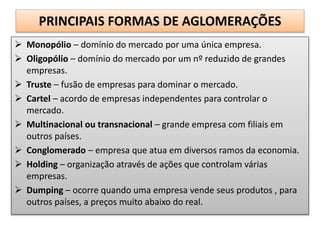 PRINCIPAIS FORMAS DE AGLOMERAÇÕES
 Monopólio – domínio do mercado por uma única empresa.
 Oligopólio – domínio do mercado por um nº reduzido de grandes
empresas.
 Truste – fusão de empresas para dominar o mercado.
 Cartel – acordo de empresas independentes para controlar o
mercado.
 Multinacional ou transnacional – grande empresa com filiais em
outros países.
 Conglomerado – empresa que atua em diversos ramos da economia.
 Holding – organização através de ações que controlam várias
empresas.
 Dumping – ocorre quando uma empresa vende seus produtos , para
outros países, a preços muito abaixo do real.
 