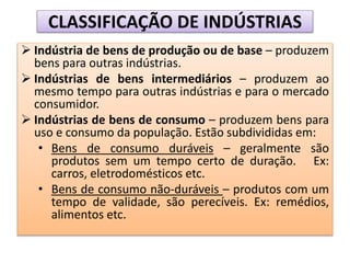 CLASSIFICAÇÃO DE INDÚSTRIAS
 Indústria de bens de produção ou de base – produzem
bens para outras indústrias.
 Indústrias de bens intermediários – produzem ao
mesmo tempo para outras indústrias e para o mercado
consumidor.
 Indústrias de bens de consumo – produzem bens para
uso e consumo da população. Estão subdivididas em:
• Bens de consumo duráveis – geralmente são
produtos sem um tempo certo de duração. Ex:
carros, eletrodomésticos etc.
• Bens de consumo não-duráveis – produtos com um
tempo de validade, são perecíveis. Ex: remédios,
alimentos etc.
 