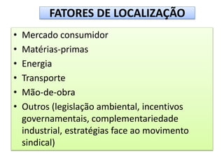 FATORES DE LOCALIZAÇÃO
• Mercado consumidor
• Matérias-primas
• Energia
• Transporte
• Mão-de-obra
• Outros (legislação ambiental, incentivos
governamentais, complementariedade
industrial, estratégias face ao movimento
sindical)
 